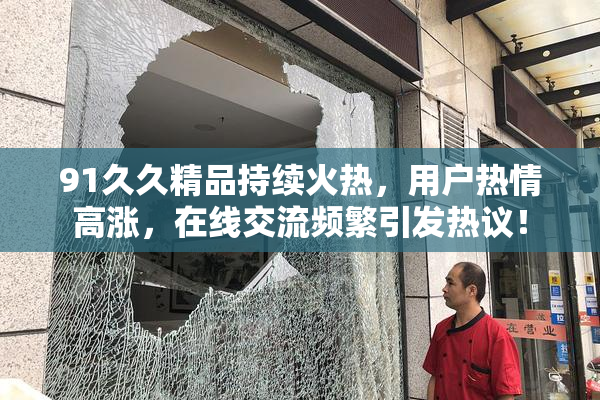 91久久精品持续火热，用户热情高涨，在线交流频繁引发热议！