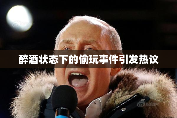 醉酒状态下的偷玩事件引发热议
