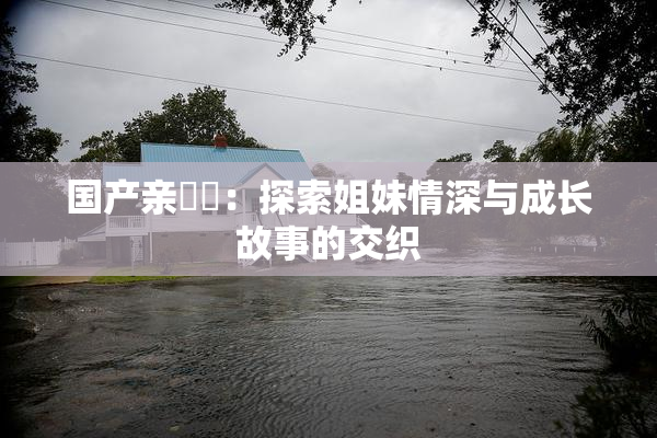 国产亲妺妺：探索姐妹情深与成长故事的交织