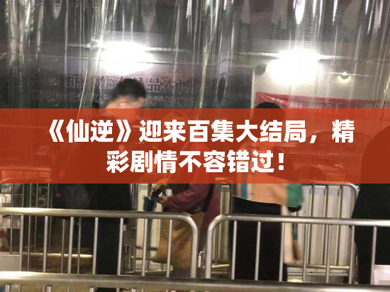 《仙逆》迎来百集大结局，精彩剧情不容错过！