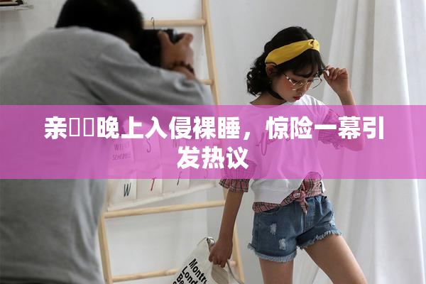 亲妺妺晚上入侵裸睡，惊险一幕引发热议