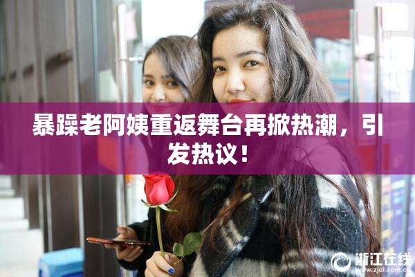 暴躁老阿姨重返舞台再掀热潮，引发热议！