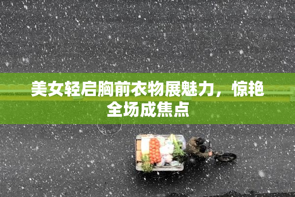 美女轻启胸前衣物展魅力，惊艳全场成焦点