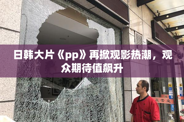 日韩大片《pp》再掀观影热潮，观众期待值飙升