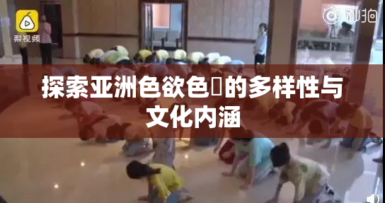探索亚洲色欲色欱的多样性与文化内涵