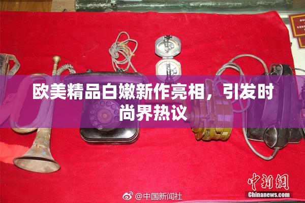 欧美精品白嫩新作亮相，引发时尚界热议
