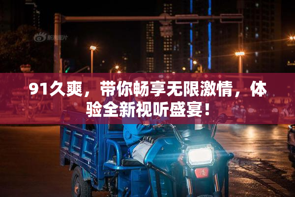 91久爽，带你畅享无限激情，体验全新视听盛宴！