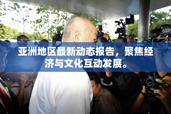 亚洲地区最新动态报告，聚焦经济与文化互动发展。