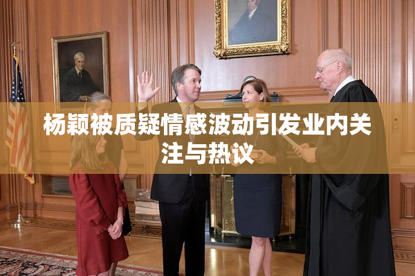 杨颖被质疑情感波动引发业内关注与热议