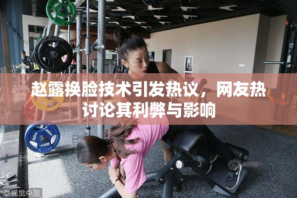 赵露换脸技术引发热议，网友热讨论其利弊与影响