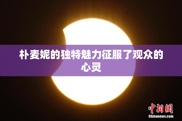朴麦妮的独特魅力征服了观众的心灵