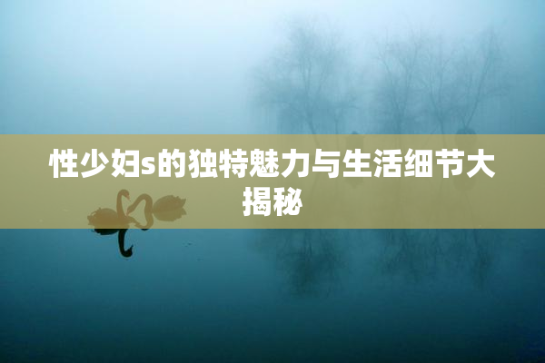 性少妇s的独特魅力与生活细节大揭秘