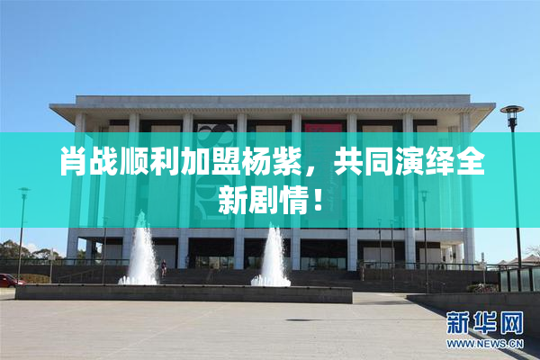 肖战顺利加盟杨紫，共同演绎全新剧情！