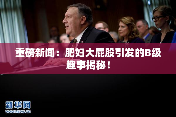 重磅新闻：肥妇大屁股引发的B级趣事揭秘！
