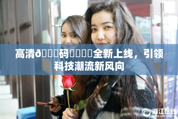 高清🈚码❌‌❌‌全新上线，引领科技潮流新风向