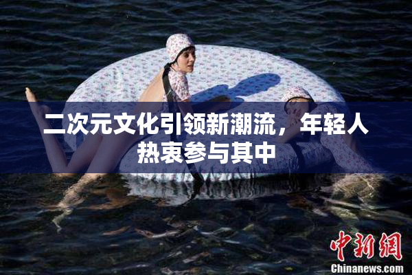 二次元文化引领新潮流，年轻人热衷参与其中