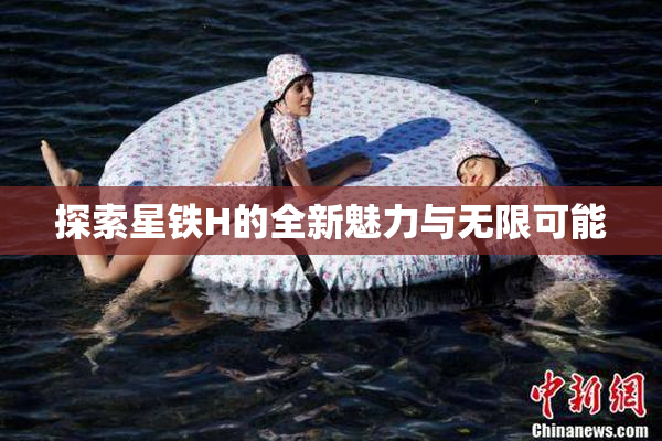 探索星铁H的全新魅力与无限可能