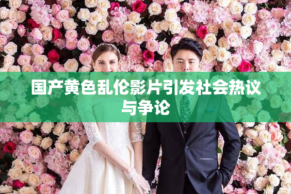 国产黄色乱伦影片引发社会热议与争论