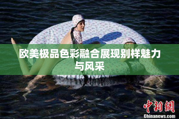 欧美极品色彩融合展现别样魅力与风采