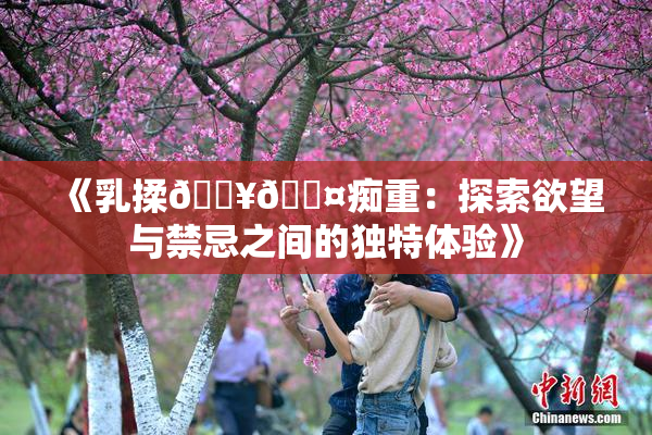 《乳揉🔥🖤痴重：探索欲望与禁忌之间的独特体验》
