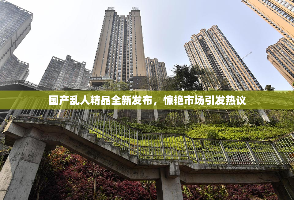 国产乱人精品全新发布，惊艳市场引发热议
