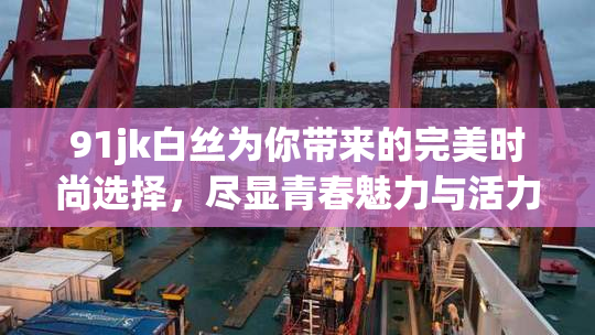 91jk白丝为你带来的完美时尚选择，尽显青春魅力与活力！