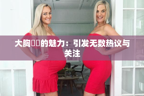 大胸❌‌的魅力：引发无数热议与关注