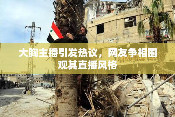 大胸主播引发热议，网友争相围观其直播风格