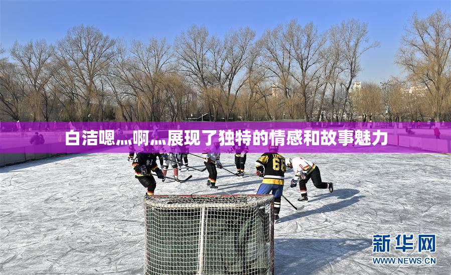 白洁嗯灬啊灬展现了独特的情感和故事魅力