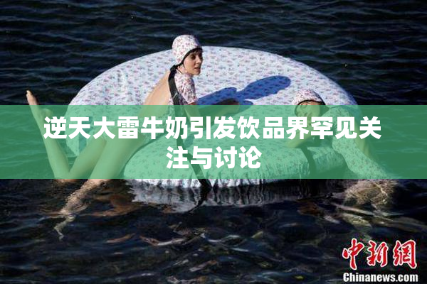 逆天大雷牛奶引发饮品界罕见关注与讨论