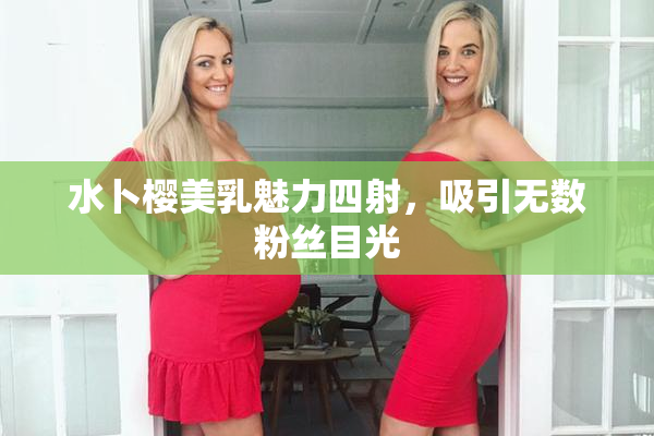 水卜樱美乳魅力四射，吸引无数粉丝目光