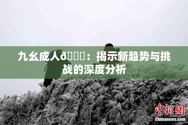 九幺成人🔞：揭示新趋势与挑战的深度分析