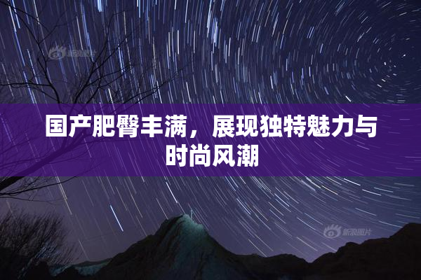 国产肥臀丰满，展现独特魅力与时尚风潮