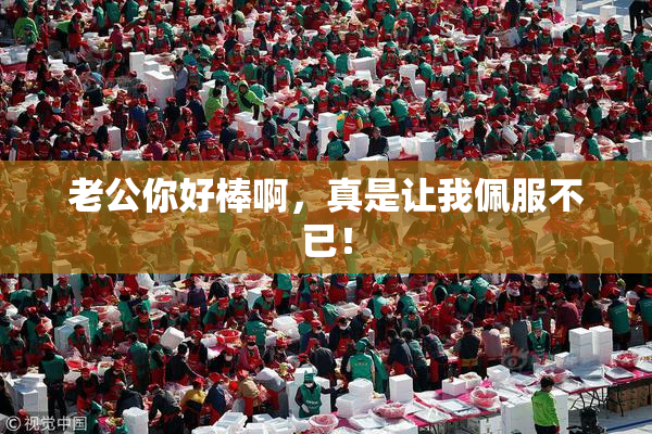 老公你好棒啊，真是让我佩服不已！