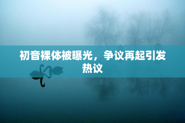 初音裸体被曝光，争议再起引发热议