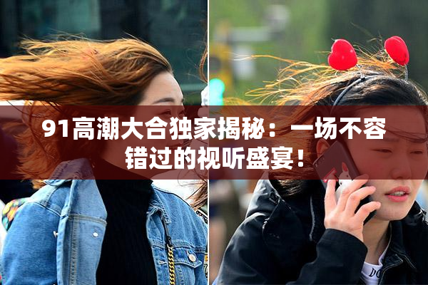91高潮大合独家揭秘：一场不容错过的视听盛宴！
