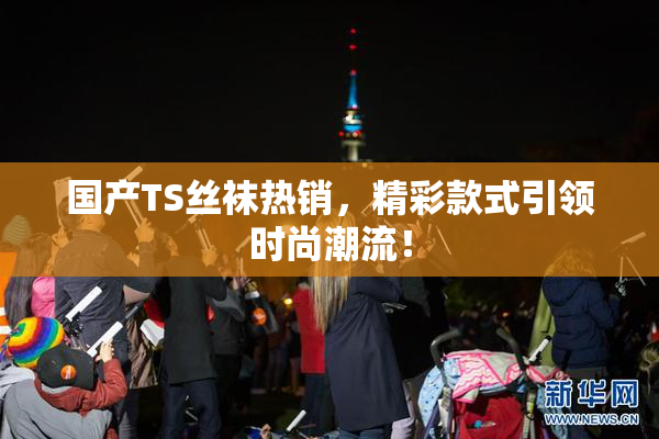 国产TS丝袜热销，精彩款式引领时尚潮流！