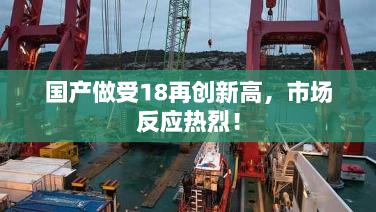 国产做受18再创新高，市场反应热烈！