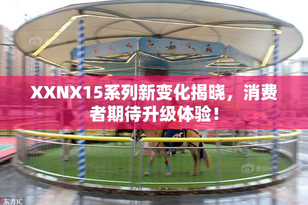 XXNX15系列新变化揭晓，消费者期待升级体验！