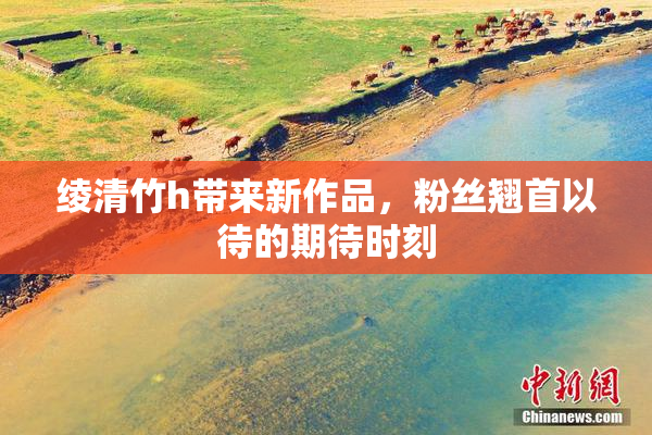 绫清竹h带来新作品，粉丝翘首以待的期待时刻