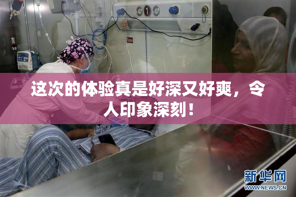 这次的体验真是好深又好爽，令人印象深刻！