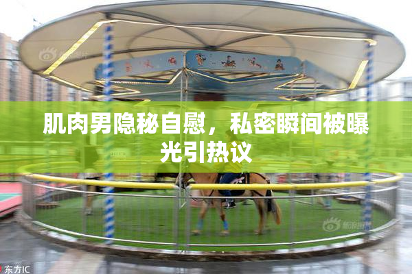 肌肉男隐秘自慰，私密瞬间被曝光引热议