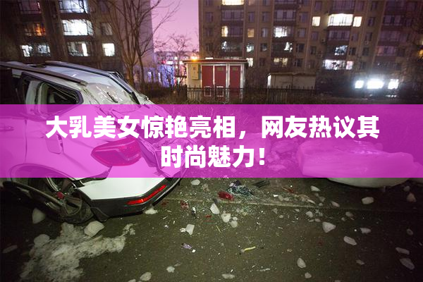 大乳美女惊艳亮相，网友热议其时尚魅力！