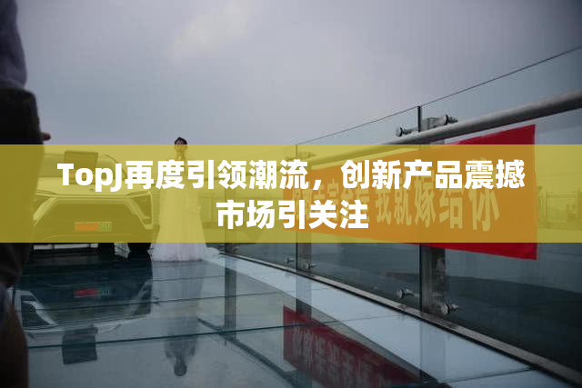 TopJ再度引领潮流，创新产品震撼市场引关注
