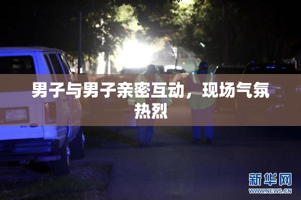 男子与男子亲密互动，现场气氛热烈