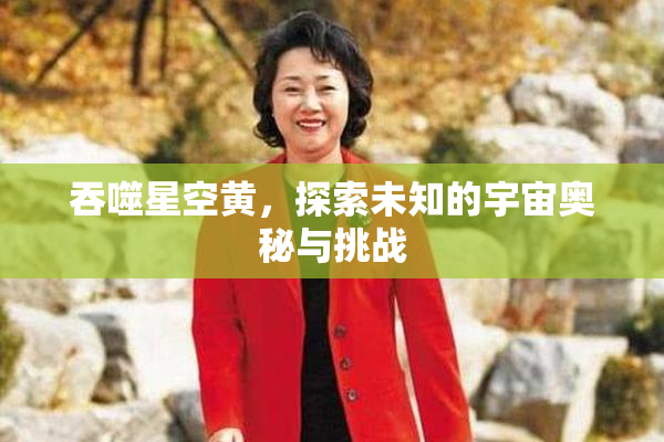 吞噬星空黄，探索未知的宇宙奥秘与挑战