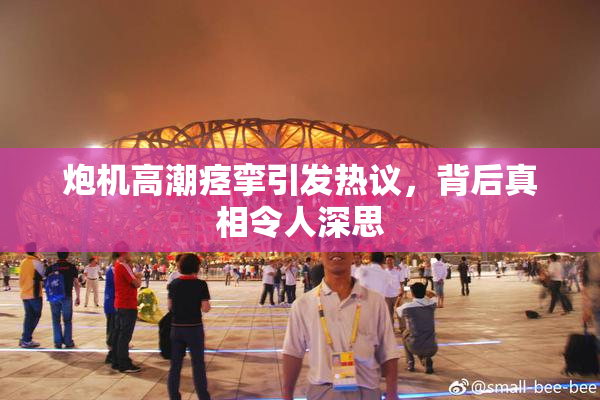 炮机高潮痉挛引发热议，背后真相令人深思
