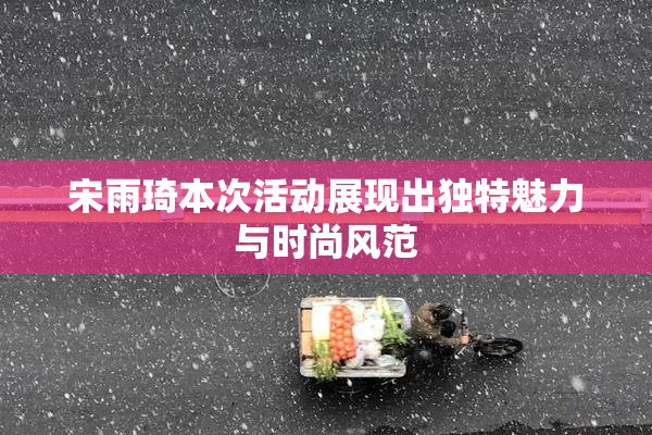 宋雨琦本次活动展现出独特魅力与时尚风范