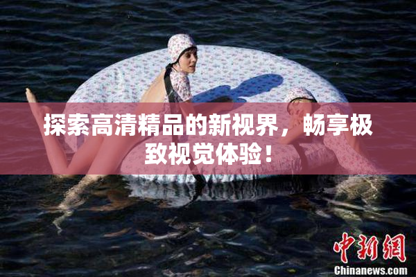 探索高清精品的新视界，畅享极致视觉体验！