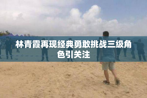 林青霞再现经典勇敢挑战三级角色引关注